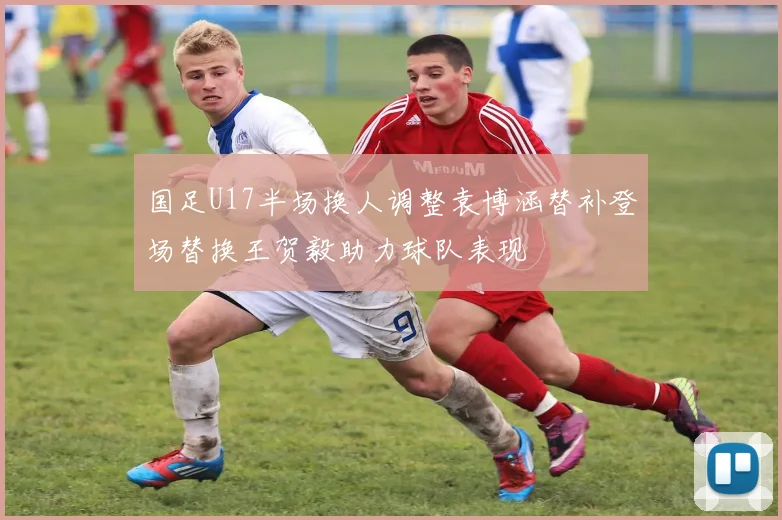 国足U17半场换人调整袁博涵替补登场替换王贺毅助力球队表现
