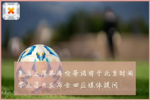 皇马主席弗洛伦蒂诺将于北京时间零点召开发布会回应媒体提问