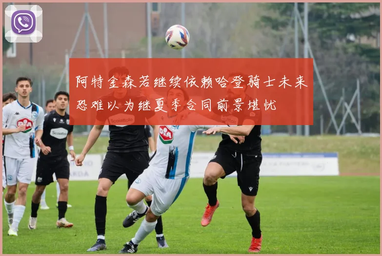 阿特金森若继续依赖哈登骑士未来恐难以为继夏季合同前景堪忧