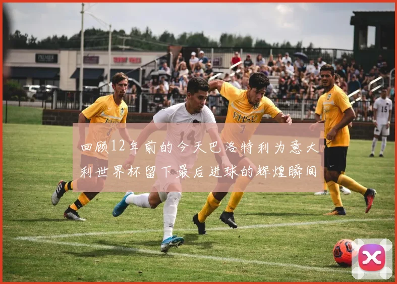 回顾12年前的今天巴洛特利为意大利世界杯留下最后进球的辉煌瞬间