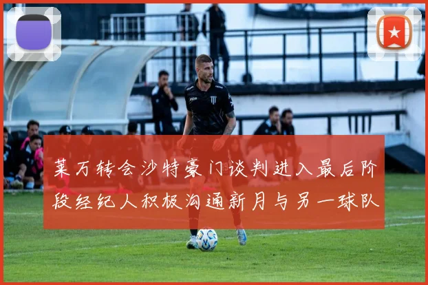 莱万转会沙特豪门谈判进入最后阶段经纪人积极沟通新月与另一球队