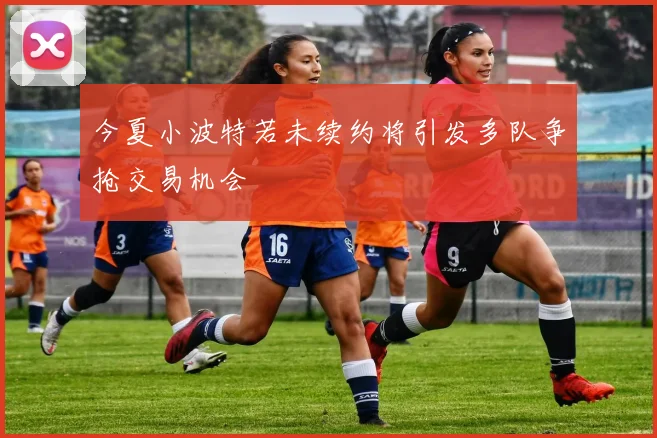 今夏小波特若未续约将引发多队争抢交易机会
