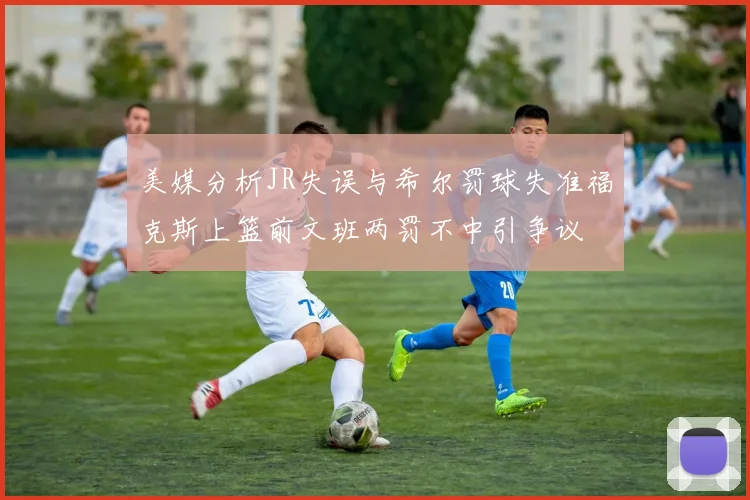 美媒分析JR失误与希尔罚球失准福克斯上篮前文班两罚不中引争议