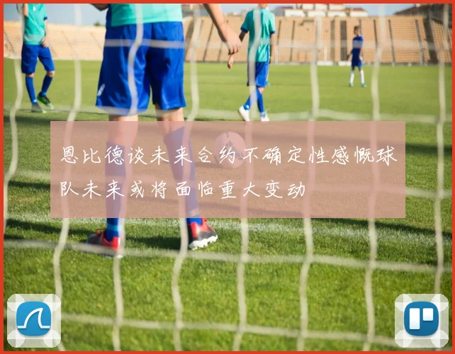 恩比德谈未来合约不确定性感慨球队未来或将面临重大变动