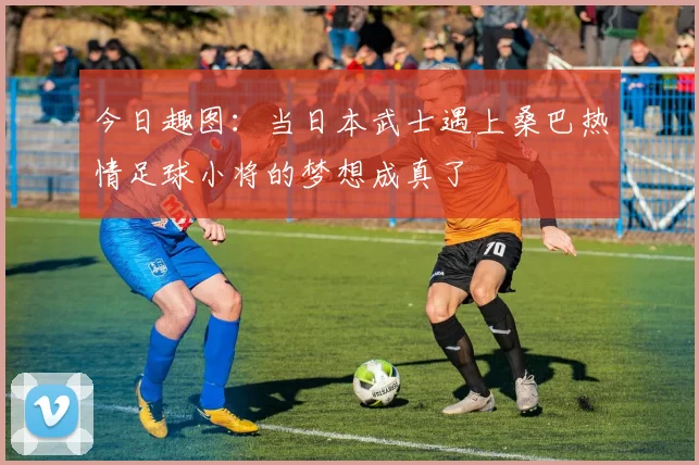 今日趣图：当日本武士遇上桑巴热情足球小将的梦想成真了