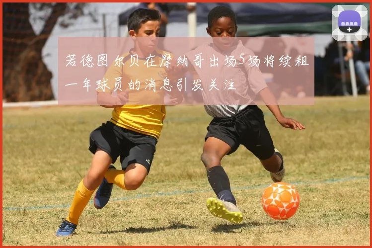 若德图尔贝在摩纳哥出场5场将续租一年球员的消息引发关注
