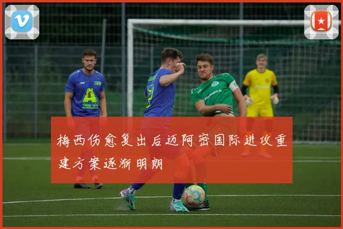 梅西伤愈复出后迈阿密国际进攻重建方案逐渐明朗