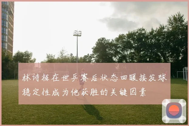 林诗栋在世乒赛后状态回暖接发球稳定性成为他获胜的关键因素