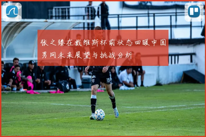 张之臻在戴维斯杯前状态回暖中国男网未来展望与挑战分析
