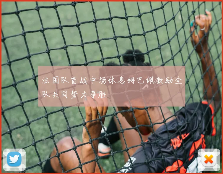 法国队首战中场休息姆巴佩激励全队共同努力争胜