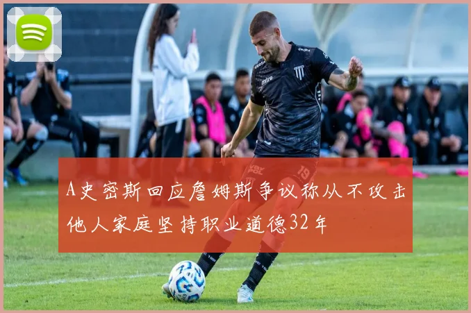 A史密斯回应詹姆斯争议称从不攻击他人家庭坚持职业道德32年