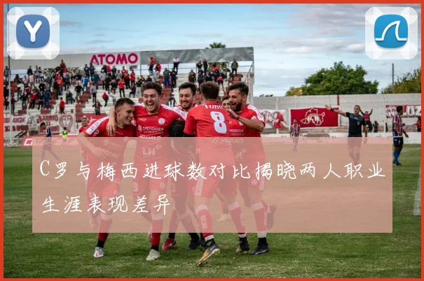 C罗与梅西进球数对比揭晓两人职业生涯表现差异