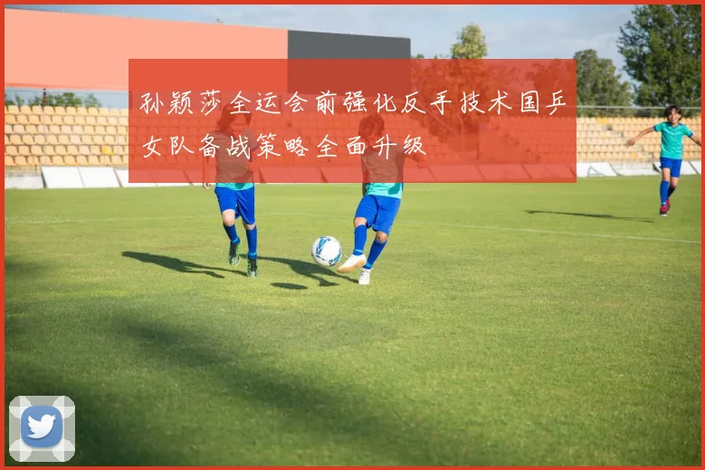 孙颖莎全运会前强化反手技术国乒女队备战策略全面升级