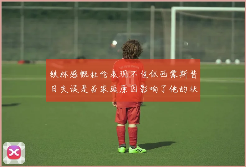 铁林感慨杜伦表现不佳似西蒙斯昔日失误是否家庭原因影响了他的状态