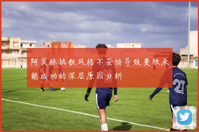 阿莫林执教风格不妥协导致曼联未能成功的深层原因分析