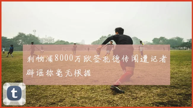 利物浦8000万欧签孔德传闻遭记者辟谣称毫无根据