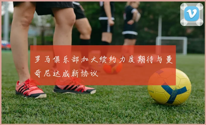 罗马俱乐部加大续约力度期待与曼奇尼达成新协议