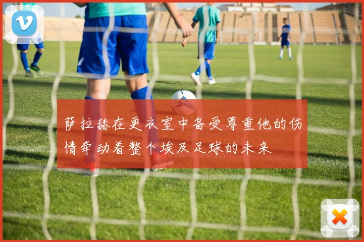 萨拉赫在更衣室中备受尊重他的伤情牵动着整个埃及足球的未来