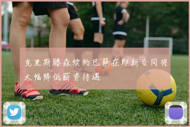 克里斯滕森续约巴萨在即新合同将大幅降低薪资待遇