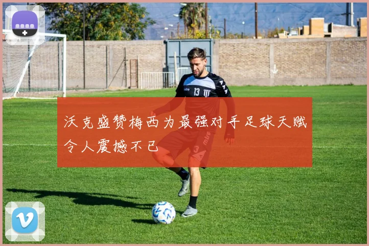沃克盛赞梅西为最强对手足球天赋令人震撼不已