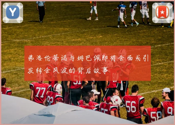 弗洛伦蒂诺与姆巴佩即将会面或引发转会风波的背后故事