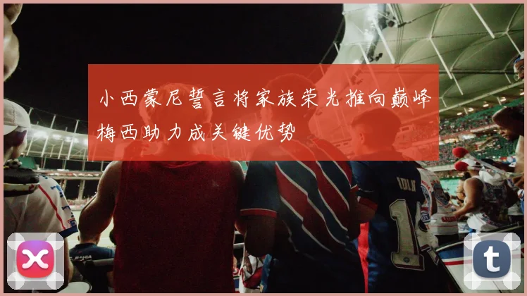 小西蒙尼誓言将家族荣光推向巅峰梅西助力成关键优势