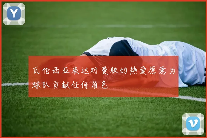 瓦伦西亚表达对曼联的热爱愿意为球队贡献任何角色