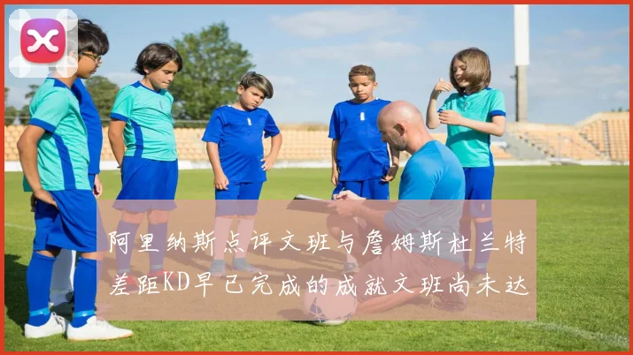 阿里纳斯点评文班与詹姆斯杜兰特差距KD早已完成的成就文班尚未达到