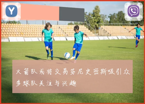 火箭队或将交易芬尼史密斯吸引众多球队关注与兴趣